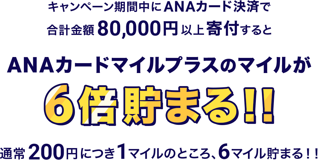 キャンペーン期間中にANAカード決済で合計金額80,000円以上寄付すると ANAカードマイルプラスのマイルが 6倍貯まる!! 通常200円につき1マイルのところ、6マイル貯まる！！