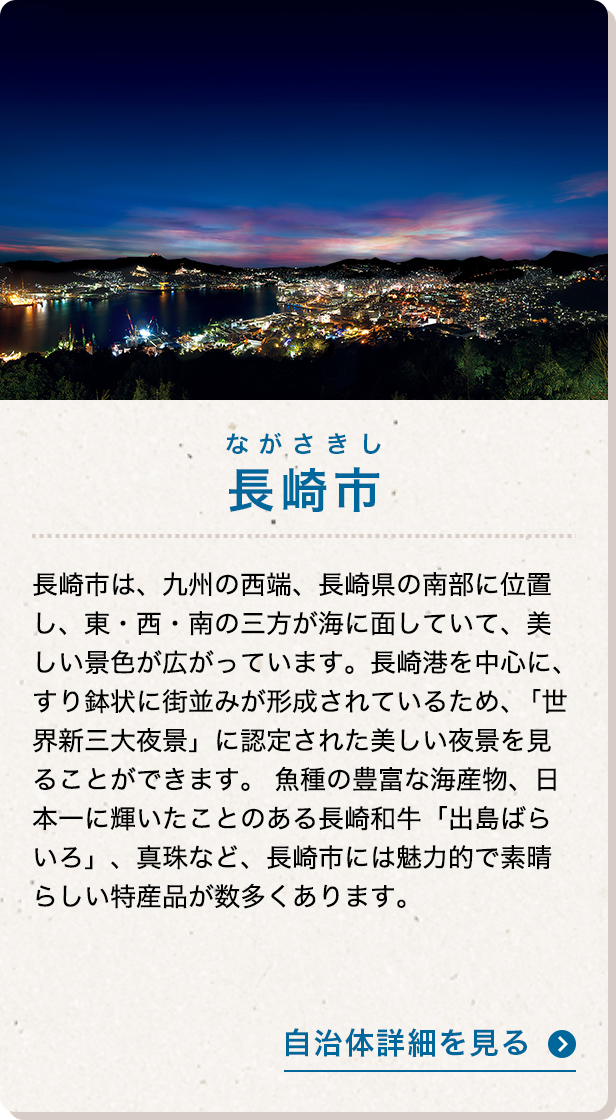 長崎市 長崎市は、九州の西端、長崎県の南部に位置し、東・西・南の三方が海に面していて、美しい景色が広がっています。長崎港を中心に、すり鉢状に街並みが形成されているため、「世界新三大夜景」に認定された美しい夜景を見ることができます。魚種の豊富な海産物、日本一に輝いたことのある長崎和牛「出島ばらいろ」、真珠など、長崎市には魅力的で素晴らしい特産品が数多くあります。 自治体詳細を見る