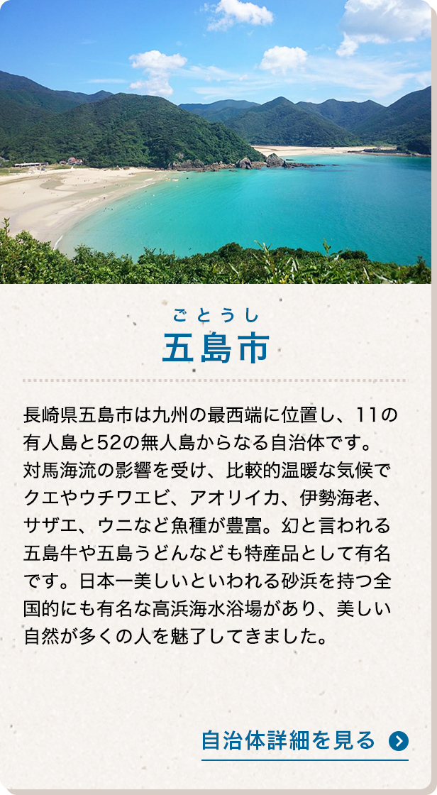 五島市 長崎県五島市は九州の最西端に位置し、11の有人島と52の無人島からなる自治体です。対馬海流の影響を受け、比較的温暖な気候でクエやウチワエビ、アオリイカ、伊勢海老、サザエ、ウニなど魚種が豊富。幻と言われる五島牛や五島うどんなども特産品として有名です。日本一美しいといわれる砂浜を持つ全国的にも有名な高浜海水浴場があり、美しい自然が多くの人を魅了してきました。 自治体詳細を見る
