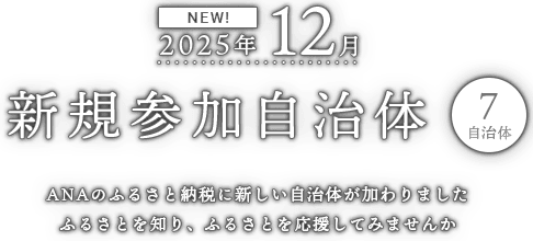NEW! 2025年12月 新規参加自治体 7自治体 ANAのふるさと納税に新しい自治体が加わりました ふるさとを知り、ふるさとをを応援してみませんか