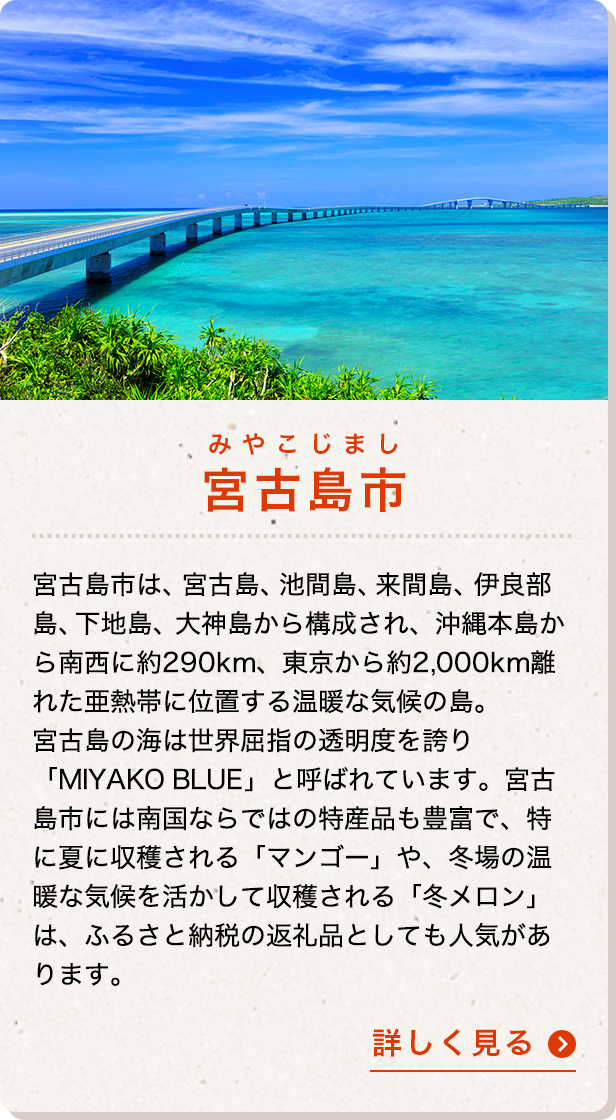 宮古島市は、宮古島、池間島、来間島、伊良部島、下地島、大神島から構成され、沖縄本島から南西に約290km、東京から約2,000km離れた亜熱帯に位置する温暖な気候の島。宮古島の海は世界屈指の透明度を誇り「MIYAKO BLUE」と呼ばれています。宮古島市には南国ならではの特産品も豊富で、特に夏に収穫される「マンゴー」や、冬場の温暖な気候を活かして収穫される「冬メロン」は、ふるさと納税の返礼品としても人気があります。